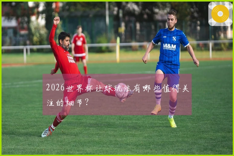 2026世界杯让球玩法有哪些值得关注的细节？